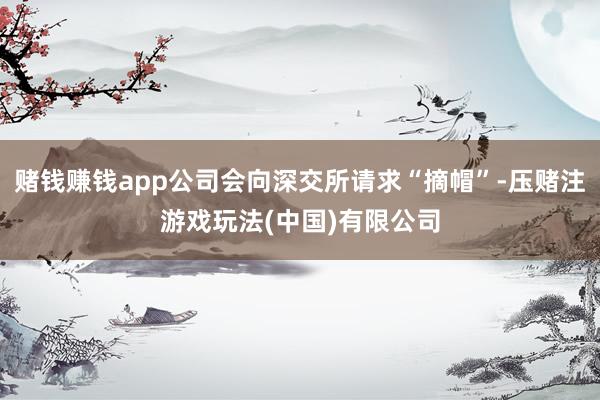 赌钱赚钱app公司会向深交所请求“摘帽”-压赌注游戏玩法(中国)有限公司