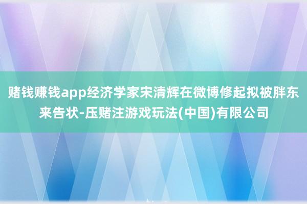 赌钱赚钱app经济学家宋清辉在微博修起拟被胖东来告状-压赌注游戏玩法(中国)有限公司