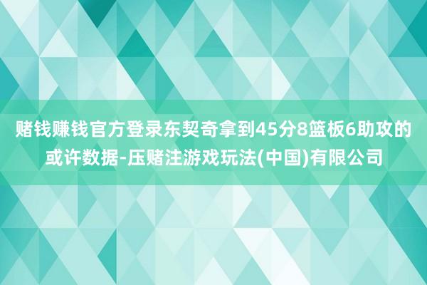 赌钱赚钱官方登录东契奇拿到45分8篮板6助攻的或许数据-压赌注游戏玩法(中国)有限公司