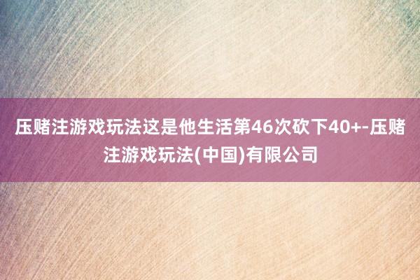 压赌注游戏玩法这是他生活第46次砍下40+-压赌注游戏玩法(中国)有限公司