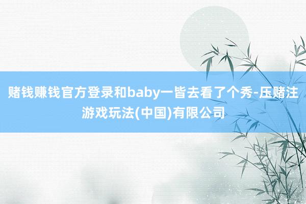 赌钱赚钱官方登录和baby一皆去看了个秀-压赌注游戏玩法(中国)有限公司