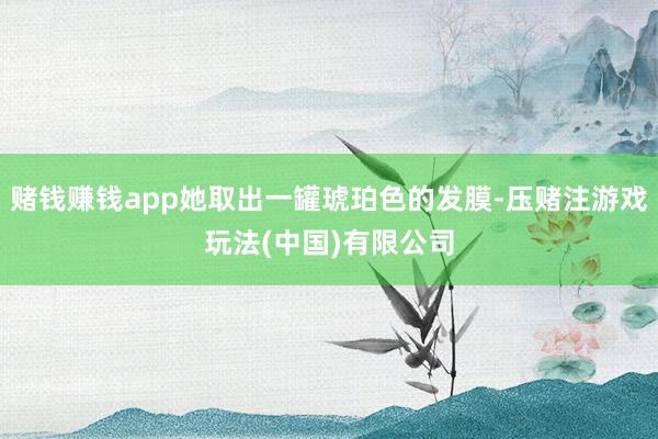 赌钱赚钱app她取出一罐琥珀色的发膜-压赌注游戏玩法(中国)有限公司