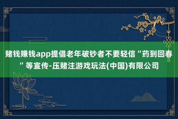 赌钱赚钱app提倡老年破钞者不要轻信“药到回春”等宣传-压赌注游戏玩法(中国)有限公司