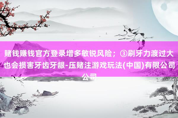 赌钱赚钱官方登录增多敏锐风险；③刷牙力渡过大也会损害牙齿牙龈-压赌注游戏玩法(中国)有限公司