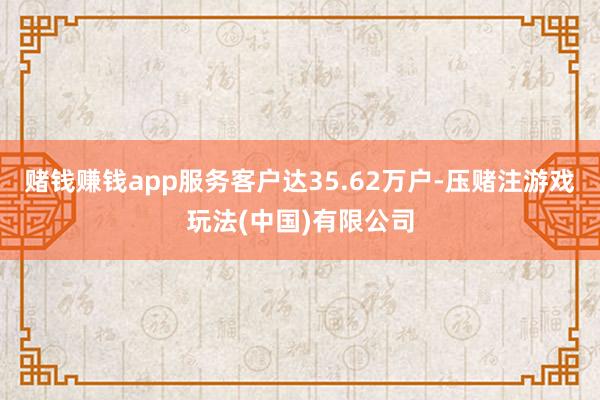 赌钱赚钱app服务客户达35.62万户-压赌注游戏玩法(中国)有限公司