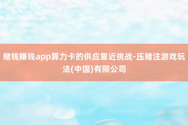 赌钱赚钱app算力卡的供应靠近挑战-压赌注游戏玩法(中国)有限公司