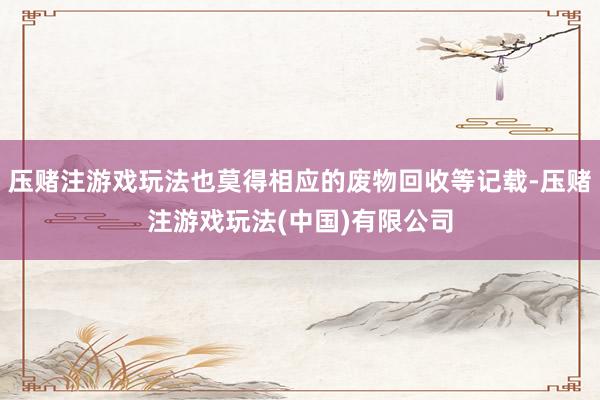 压赌注游戏玩法也莫得相应的废物回收等记载-压赌注游戏玩法(中国)有限公司