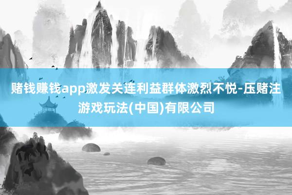 赌钱赚钱app激发关连利益群体激烈不悦-压赌注游戏玩法(中国)有限公司