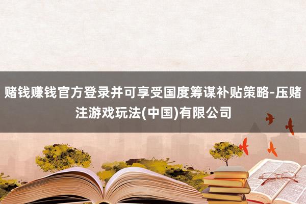 赌钱赚钱官方登录并可享受国度筹谋补贴策略-压赌注游戏玩法(中国)有限公司