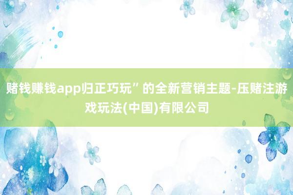 赌钱赚钱app归正巧玩”的全新营销主题-压赌注游戏玩法(中国)有限公司