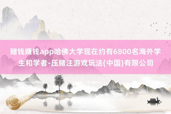 赌钱赚钱app　　哈佛大学现在约有6800名海外学生和学者-压赌注游戏玩法(中国)有限公司