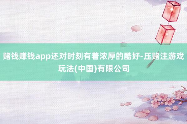 赌钱赚钱app还对时刻有着浓厚的酷好-压赌注游戏玩法(中国)有限公司