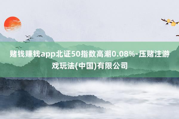 赌钱赚钱app北证50指数高潮0.08%-压赌注游戏玩法(中国)有限公司