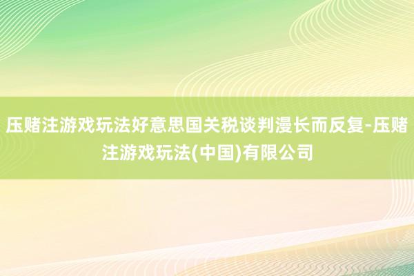 压赌注游戏玩法好意思国关税谈判漫长而反复-压赌注游戏玩法(中国)有限公司