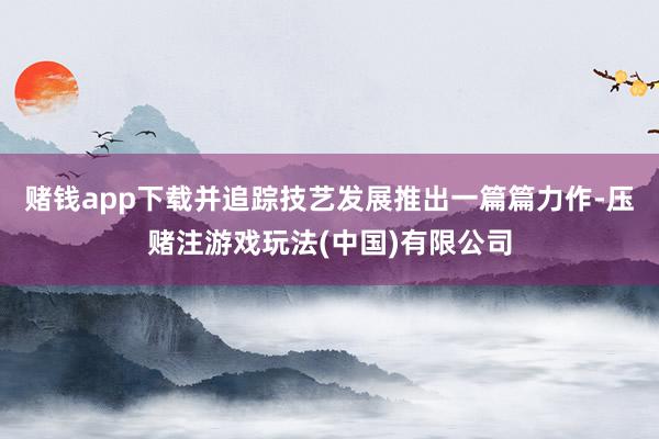 赌钱app下载并追踪技艺发展推出一篇篇力作-压赌注游戏玩法(中国)有限公司