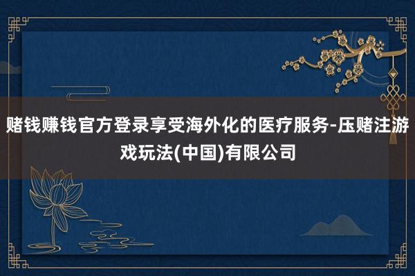 赌钱赚钱官方登录享受海外化的医疗服务-压赌注游戏玩法(中国)有限公司