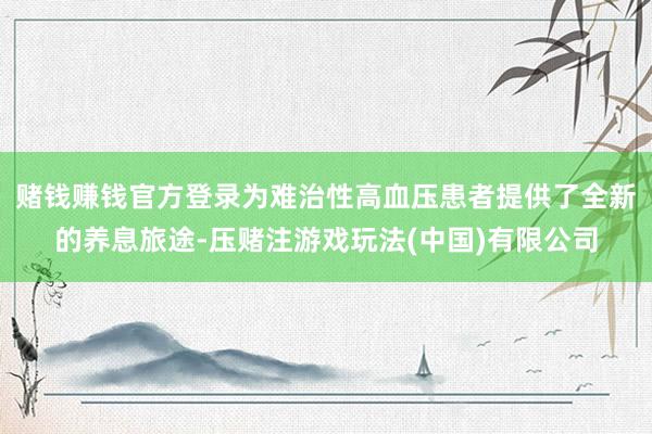 赌钱赚钱官方登录为难治性高血压患者提供了全新的养息旅途-压赌注游戏玩法(中国)有限公司
