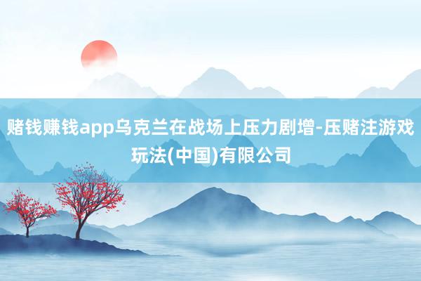 赌钱赚钱app乌克兰在战场上压力剧增-压赌注游戏玩法(中国)有限公司