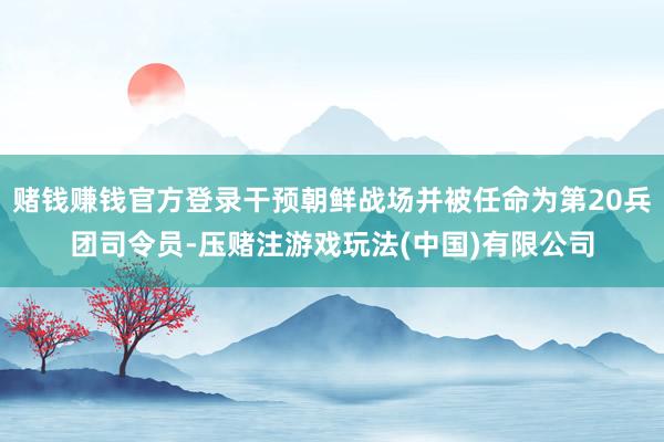赌钱赚钱官方登录干预朝鲜战场并被任命为第20兵团司令员-压赌注游戏玩法(中国)有限公司