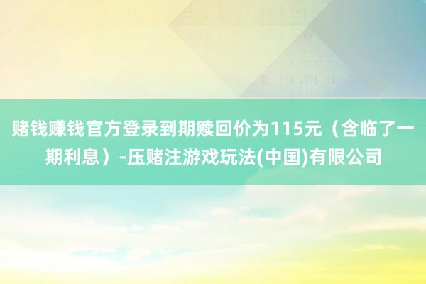 赌钱赚钱官方登录到期赎回价为115元（含临了一期利息）-压赌注游戏玩法(中国)有限公司