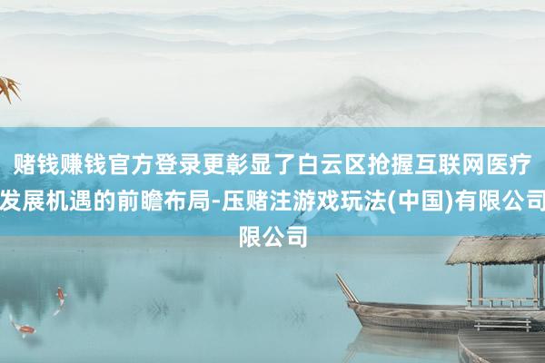 赌钱赚钱官方登录更彰显了白云区抢握互联网医疗发展机遇的前瞻布局-压赌注游戏玩法(中国)有限公司