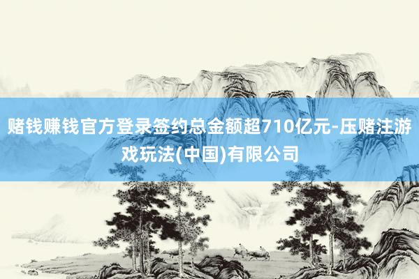 赌钱赚钱官方登录签约总金额超710亿元-压赌注游戏玩法(中国)有限公司