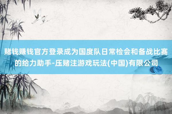 赌钱赚钱官方登录成为国度队日常检会和备战比赛的给力助手-压赌注游戏玩法(中国)有限公司