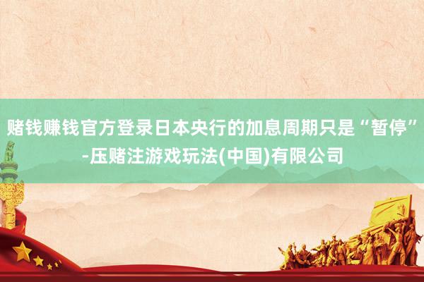 赌钱赚钱官方登录日本央行的加息周期只是“暂停”-压赌注游戏玩法(中国)有限公司