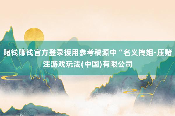 赌钱赚钱官方登录援用参考稿源中“名义拽姐-压赌注游戏玩法(中国)有限公司