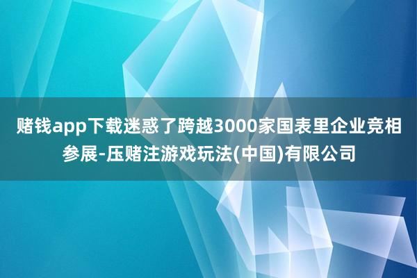 赌钱app下载迷惑了跨越3000家国表里企业竞相参展-压赌注游戏玩法(中国)有限公司