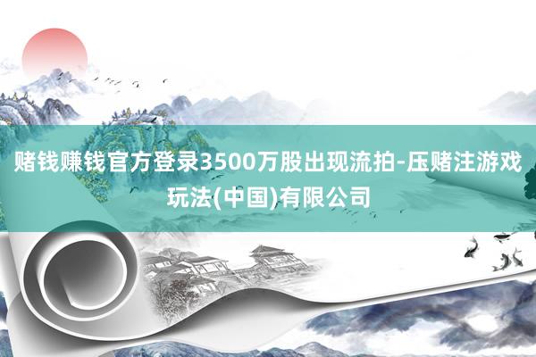 赌钱赚钱官方登录3500万股出现流拍-压赌注游戏玩法(中国)有限公司