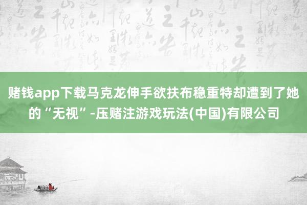 赌钱app下载马克龙伸手欲扶布稳重特却遭到了她的“无视”-压赌注游戏玩法(中国)有限公司