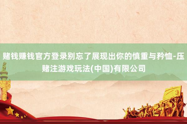 赌钱赚钱官方登录别忘了展现出你的慎重与矜恤-压赌注游戏玩法(中国)有限公司