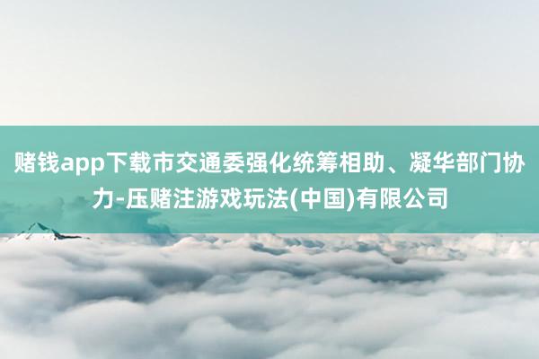 赌钱app下载市交通委强化统筹相助、凝华部门协力-压赌注游戏玩法(中国)有限公司