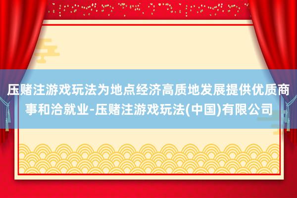 压赌注游戏玩法为地点经济高质地发展提供优质商事和洽就业-压赌注游戏玩法(中国)有限公司
