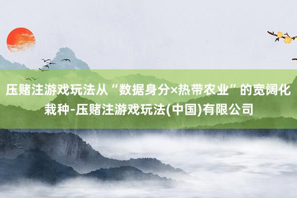 压赌注游戏玩法从“数据身分×热带农业”的宽阔化栽种-压赌注游戏玩法(中国)有限公司