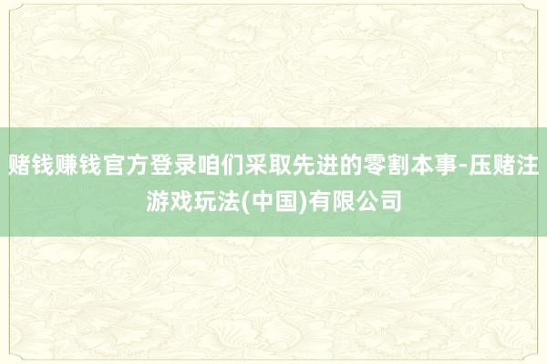 赌钱赚钱官方登录咱们采取先进的零割本事-压赌注游戏玩法(中国)有限公司