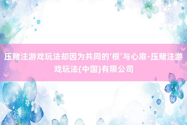 压赌注游戏玩法却因为共同的‘根’与心扉-压赌注游戏玩法(中国)有限公司