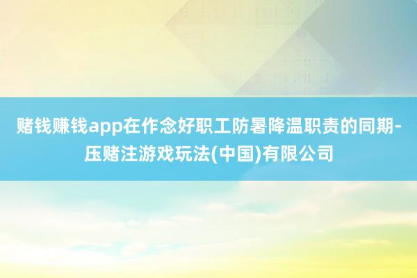 赌钱赚钱app在作念好职工防暑降温职责的同期-压赌注游戏玩法(中国)有限公司