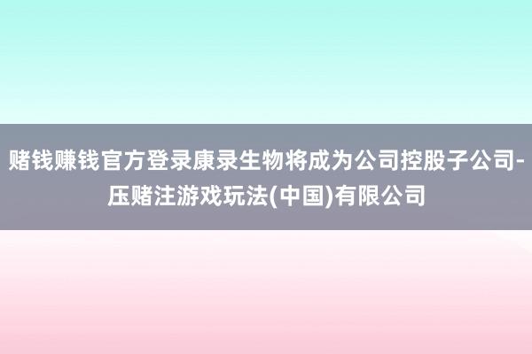 赌钱赚钱官方登录康录生物将成为公司控股子公司-压赌注游戏玩法(中国)有限公司