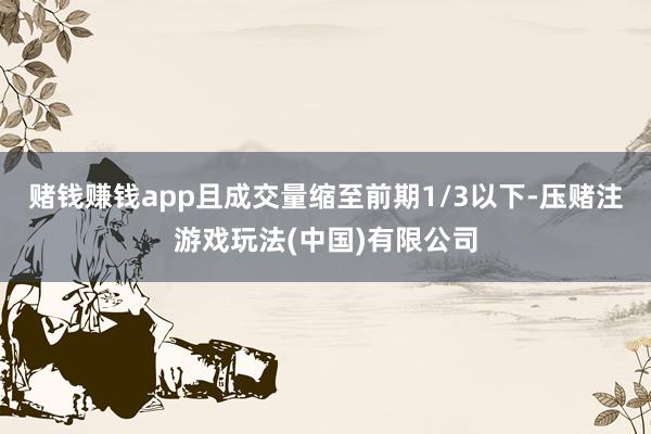 赌钱赚钱app且成交量缩至前期1/3以下-压赌注游戏玩法(中国)有限公司