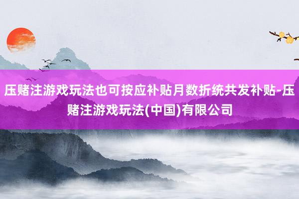压赌注游戏玩法也可按应补贴月数折统共发补贴-压赌注游戏玩法(中国)有限公司