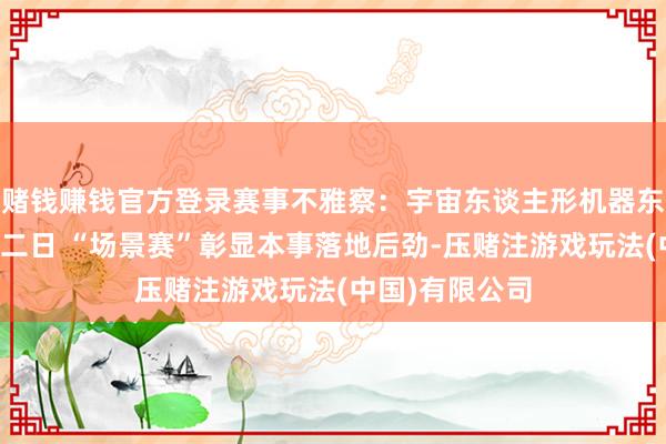 赌钱赚钱官方登录赛事不雅察：宇宙东谈主形机器东谈主指令会第二日 “场景赛”彰显本事落地后劲-压赌注游戏玩法(中国)有限公司