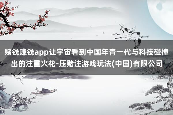赌钱赚钱app让宇宙看到中国年青一代与科技碰撞出的注重火花-压赌注游戏玩法(中国)有限公司