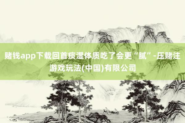 赌钱app下载回首痰湿体质吃了会更“腻”-压赌注游戏玩法(中国)有限公司