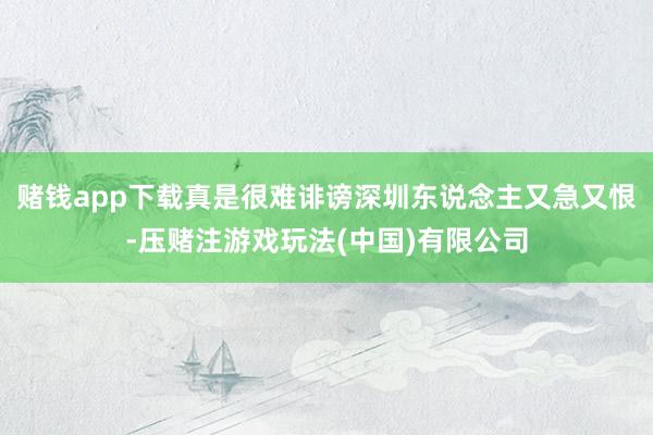 赌钱app下载真是很难诽谤深圳东说念主又急又恨-压赌注游戏玩法(中国)有限公司