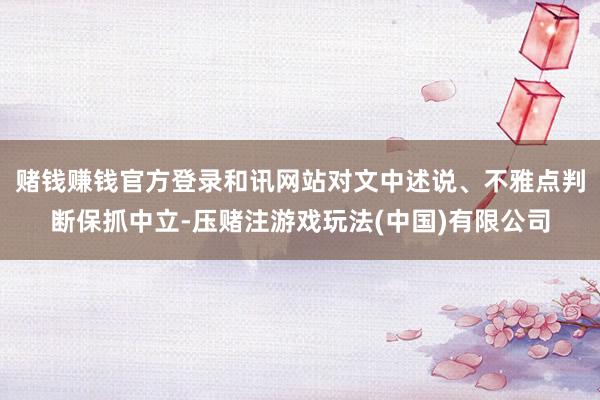 赌钱赚钱官方登录和讯网站对文中述说、不雅点判断保抓中立-压赌注游戏玩法(中国)有限公司