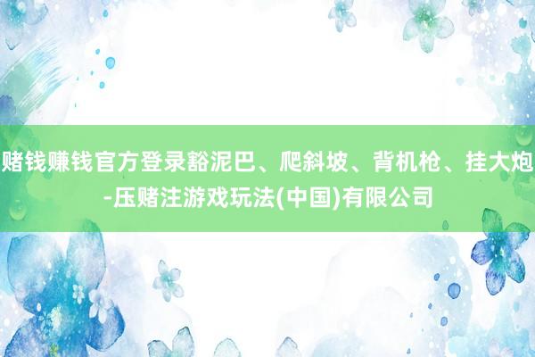 赌钱赚钱官方登录豁泥巴、爬斜坡、背机枪、挂大炮-压赌注游戏玩法(中国)有限公司