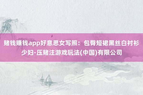 赌钱赚钱app好意思女写照：包臀短裙黑丝白衬衫少妇-压赌注游戏玩法(中国)有限公司