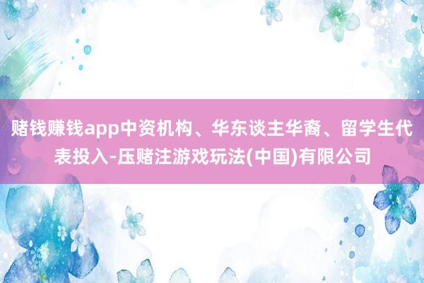 赌钱赚钱app中资机构、华东谈主华裔、留学生代表投入-压赌注游戏玩法(中国)有限公司
